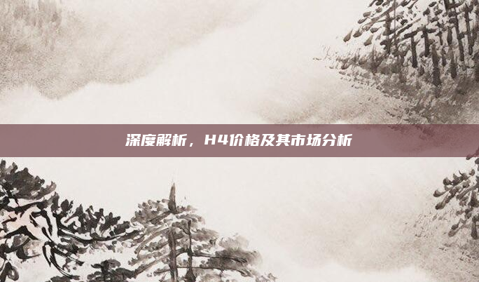 深度解析,H4价格及其市场分析