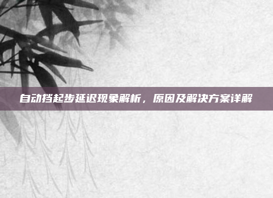 自动挡起步延迟现象解析,原因及解决方案详解