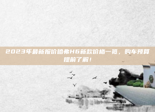 2023年最新报价哈弗H6新款价格一览，购车预算提前了解！