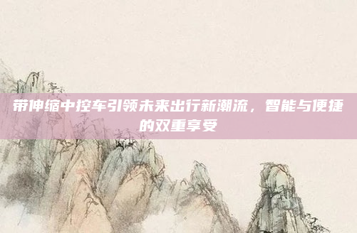 带伸缩中控车引领未来出行新潮流，智能与便捷的双重享受