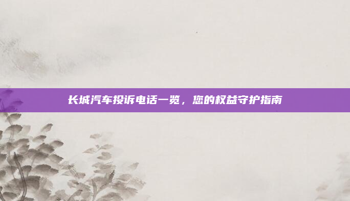 长城汽车投诉电话一览，您的权益守护指南