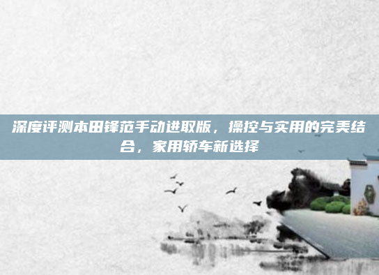 深度评测本田锋范手动进取版，操控与实用的完美结合，家用轿车新选择