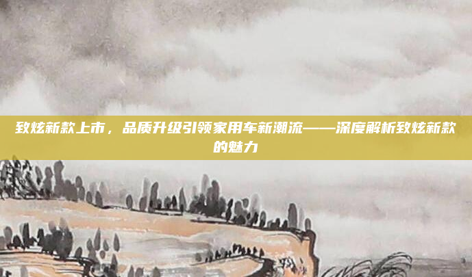 致炫新款上市，品质升级引领家用车新潮流——深度解析致炫新款的魅力