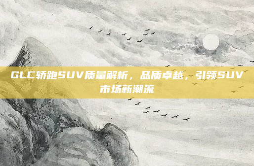 GLC轿跑SUV质量解析，品质卓越，引领SUV市场新潮流