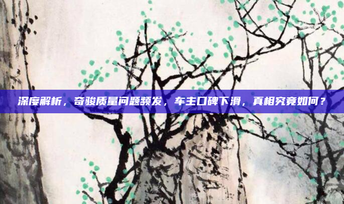 深度解析，奇骏质量问题频发，车主口碑下滑，真相究竟如何？