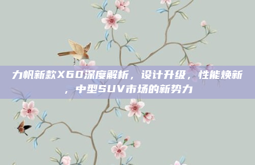 力帆新款X60深度解析,设计升级,性能焕新,中型SUV市场的新势力