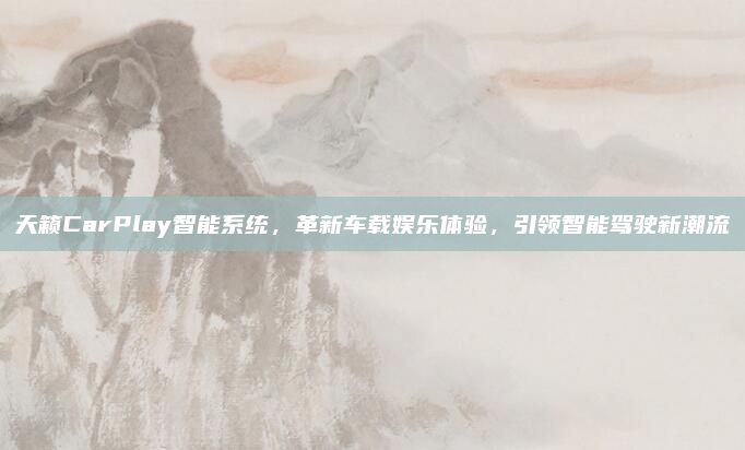 天籁CarPlay智能系统，革新车载娱乐体验，引领智能驾驶新潮流