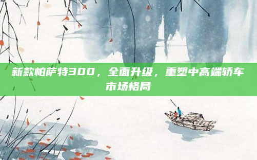 新款帕萨特300，全面升级，重塑中高端轿车市场格局