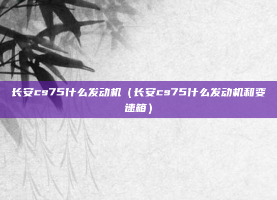 长安cs75什么发动机(长安cs75什么发动机和变速箱)