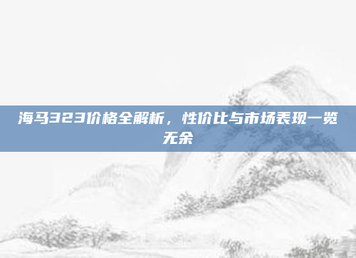 海马323价格全解析，性价比与市场表现一览无余