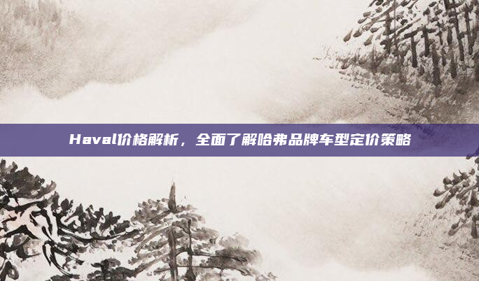 Haval价格解析，全面了解哈弗品牌车型定价策略