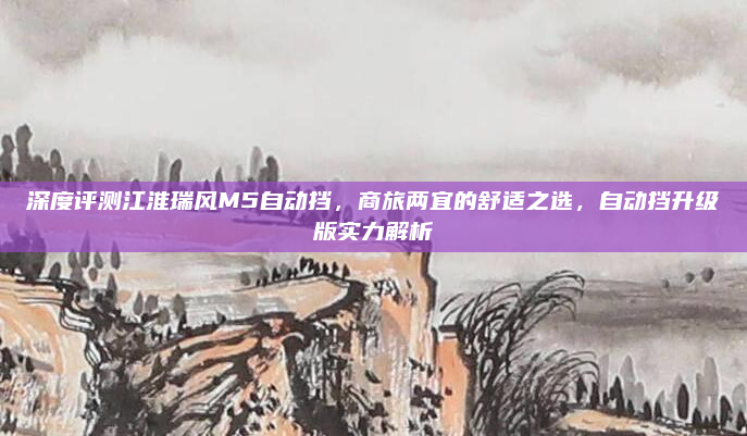 深度评测江淮瑞风M5自动挡，商旅两宜的舒适之选，自动挡升级版实力解析