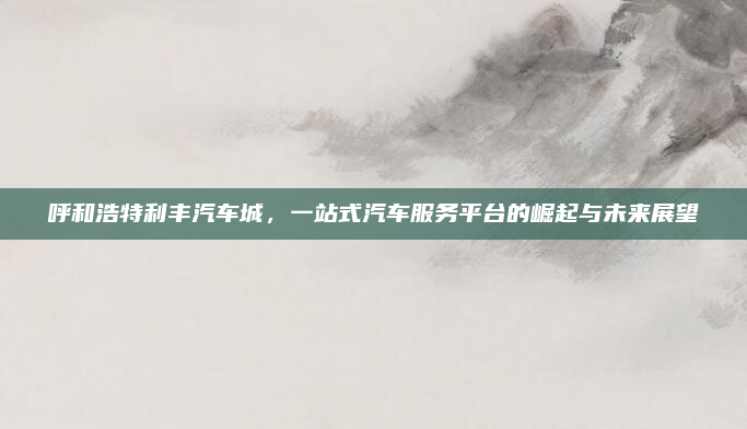 呼和浩特利丰汽车城，一站式汽车服务平台的崛起与未来展望