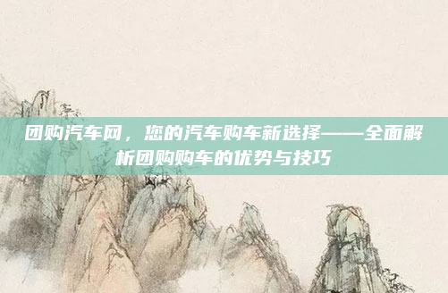 团购汽车网，您的汽车购车新选择——全面解析团购购车的优势与技巧