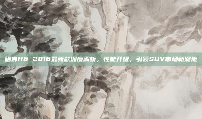 哈佛H6 2016最新款深度解析，性能升级，引领SUV市场新潮流