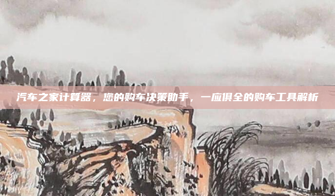 汽车之家计算器，您的购车决策助手，一应俱全的购车工具解析