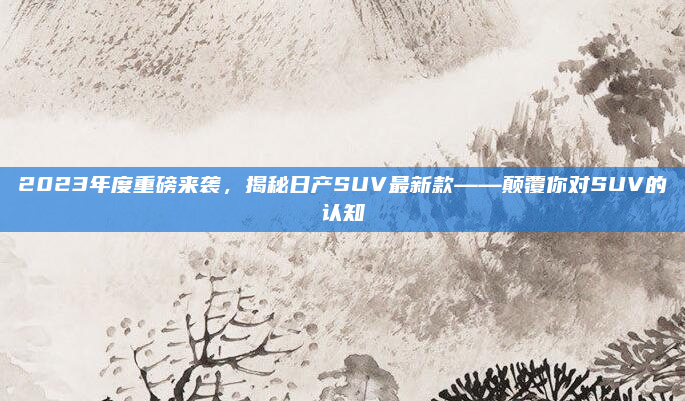 2023年度重磅来袭，揭秘日产SUV最新款——颠覆你对SUV的认知