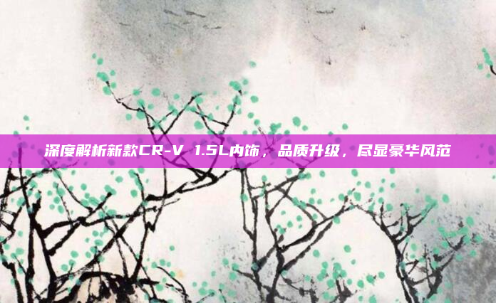 深度解析新款CR-V 1.5L内饰，品质升级，尽显豪华风范