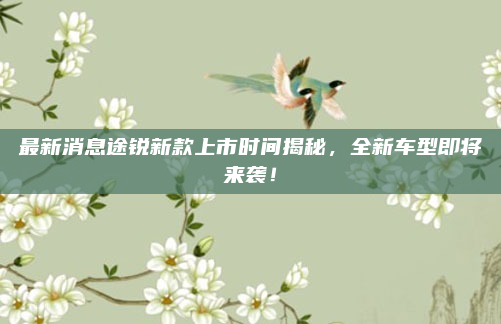 最新消息途锐新款上市时间揭秘，全新车型即将来袭！
