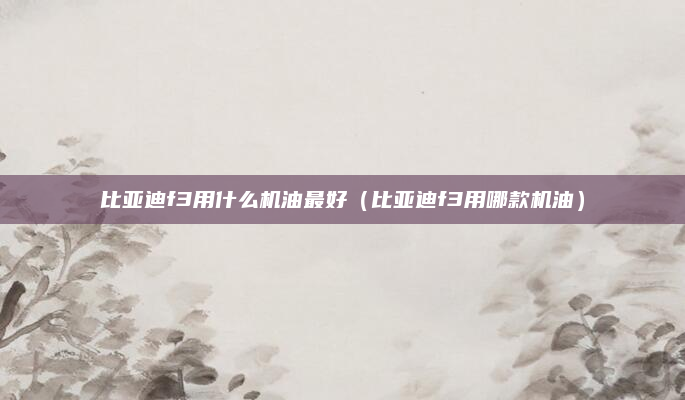 比亚迪f3用什么机油最好(比亚迪f3用哪款机油)