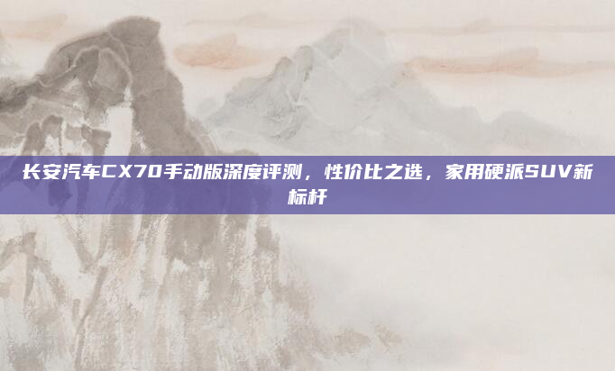 长安汽车CX70手动版深度评测，性价比之选，家用硬派SUV新标杆