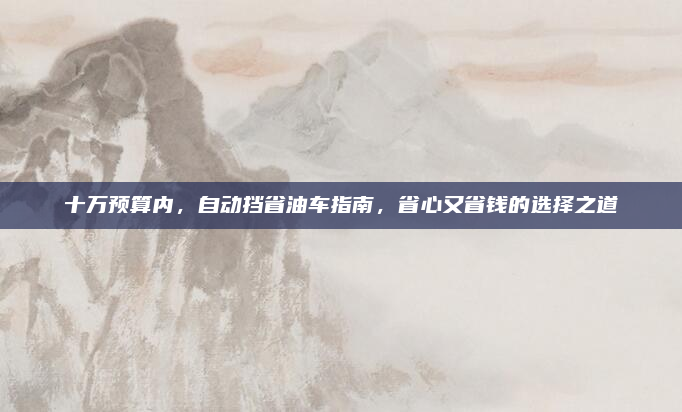 十万预算内，自动挡省油车指南，省心又省钱的选择之道