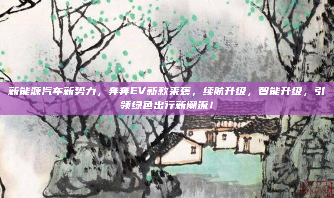 新能源汽车新势力，奔奔EV新款来袭，续航升级，智能升级，引领绿色出行新潮流！
