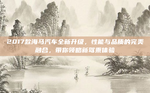 2017款海马汽车全新升级，性能与品质的完美融合，带你领略新驾乘体验
