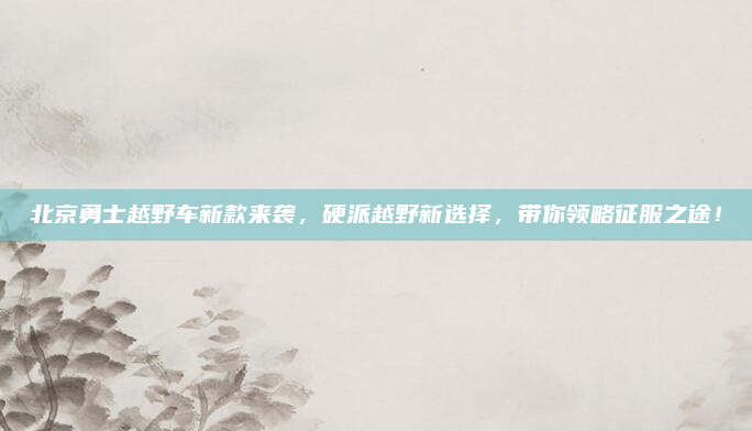北京勇士越野车新款来袭，硬派越野新选择，带你领略征服之途！