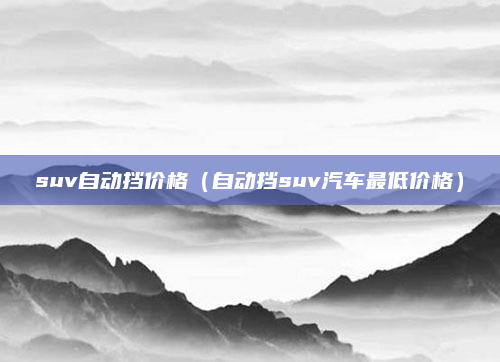 suv自动挡价格(自动挡suv汽车最低价格)