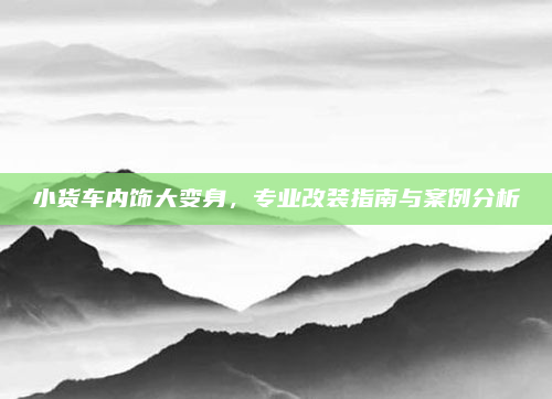 小货车内饰大变身，专业改装指南与案例分析