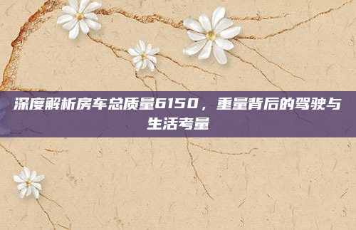 深度解析房车总质量6150，重量背后的驾驶与生活考量