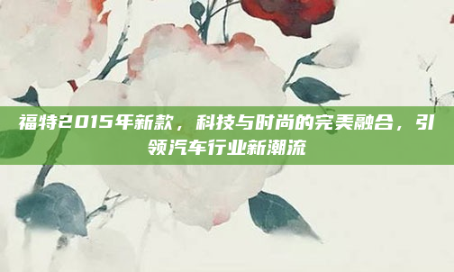 福特2015年新款，科技与时尚的完美融合，引领汽车行业新潮流