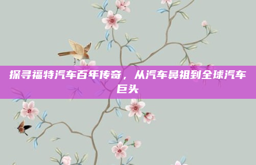探寻福特汽车百年传奇，从汽车鼻祖到全球汽车巨头