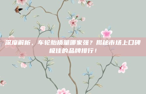 深度解析，车轮胎质量哪家强？揭秘市场上口碑极佳的品牌排行！