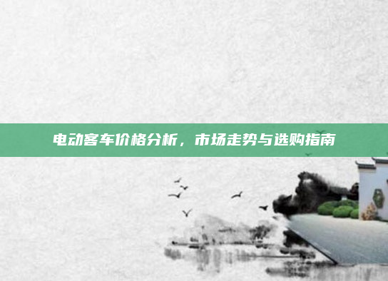 电动客车价格分析，市场走势与选购指南