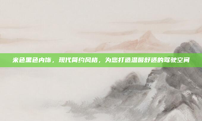 米色黑色内饰，现代简约风格，为您打造温馨舒适的驾驶空间