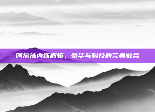 阿尔法内饰解析，豪华与科技的完美融合