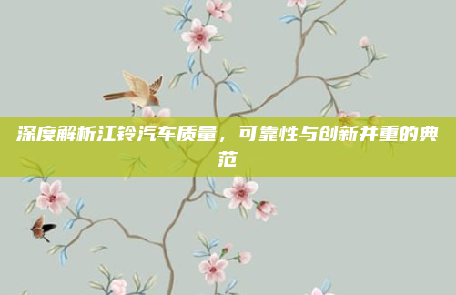 深度解析江铃汽车质量，可靠性与创新并重的典范