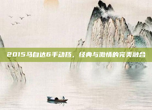 2015马自达6手动挡，经典与激情的完美融合