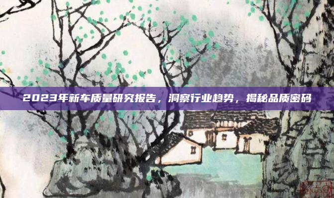 2023年新车质量研究报告，洞察行业趋势，揭秘品质密码