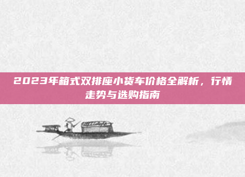2023年箱式双排座小货车价格全解析，行情走势与选购指南