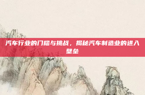 汽车行业的门槛与挑战，揭秘汽车制造业的进入壁垒