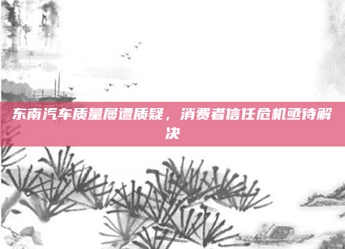 东南汽车质量屡遭质疑，消费者信任危机亟待解决