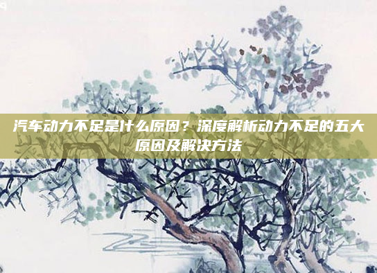 汽车动力不足是什么原因？深度解析动力不足的五大原因及解决方法