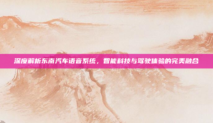 深度解析东南汽车语音系统，智能科技与驾驶体验的完美融合