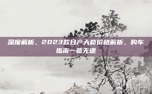 深度解析，2023款日产天籁价格解析，购车指南一览无遗