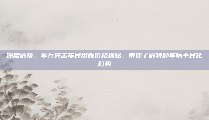 深度解析，伞兵突击车民用版价格揭秘，带你了解特种车辆平民化趋势