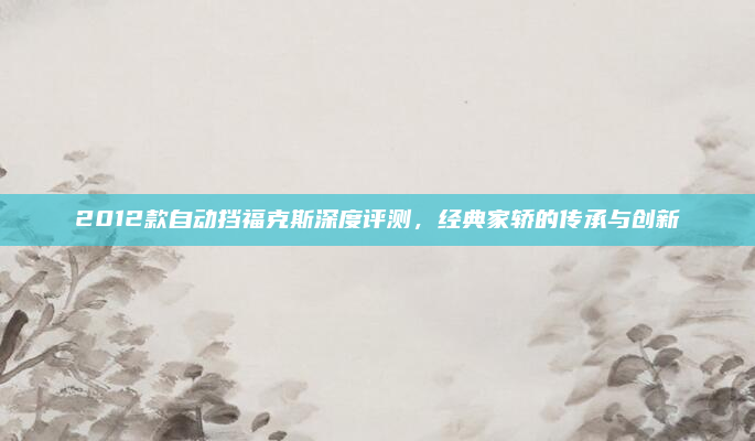 2012款自动挡福克斯深度评测，经典家轿的传承与创新
