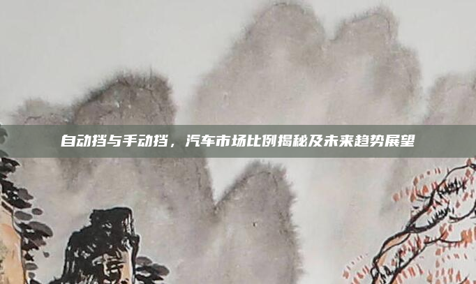 自动挡与手动挡，汽车市场比例揭秘及未来趋势展望